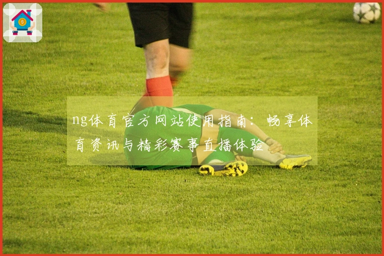 ng体育官方网站使用指南：畅享体育资讯与精彩赛事直播体验